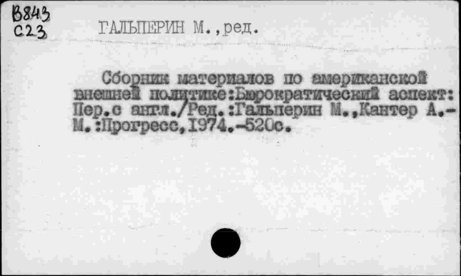 ﻿т С1^
ГАЛЬПЕРИН М.,ред.
Сборник материалов по американскоИ внешне! политике :Ьюрократически2 аспект: Пер.с знгл./Ред. :Гальперин М..Кантер А.-М.:Прогресс,1974.-5200.